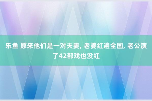 乐鱼 原来他们是一对夫妻, 老婆红遍全国, 老公演了42部戏也没红