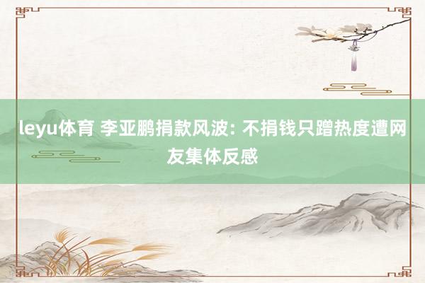 leyu体育 李亚鹏捐款风波: 不捐钱只蹭热度遭网友集体反感