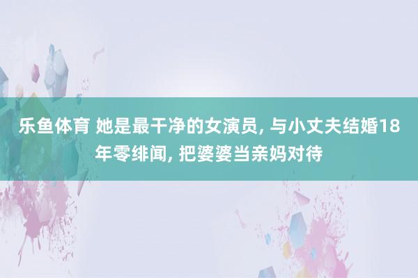 乐鱼体育 她是最干净的女演员, 与小丈夫结婚18年零绯闻, 把婆婆当亲妈对待