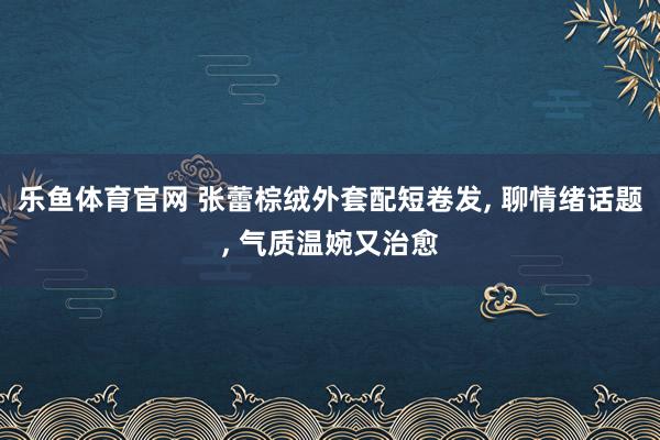 乐鱼体育官网 张蕾棕绒外套配短卷发, 聊情绪话题, 气质温婉又治愈