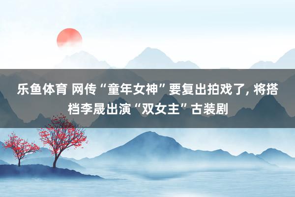 乐鱼体育 网传“童年女神”要复出拍戏了, 将搭档李晟出演“双女主”古装剧