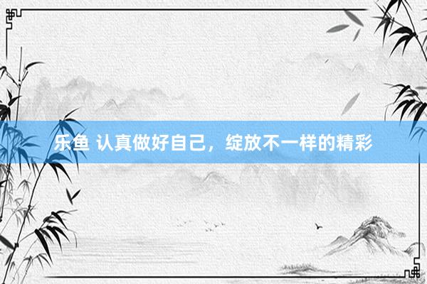 乐鱼 认真做好自己，绽放不一样的精彩