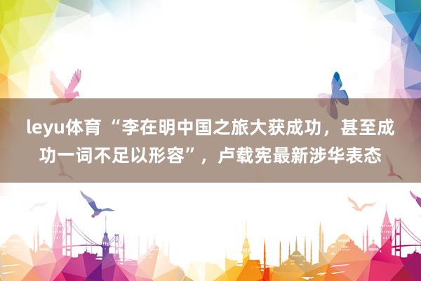 leyu体育 “李在明中国之旅大获成功，甚至成功一词不足以形容”，卢载宪最新涉华表态