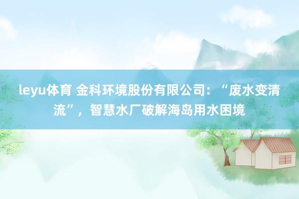 leyu体育 金科环境股份有限公司：“废水变清流”，智慧水厂破解海岛用水困境
