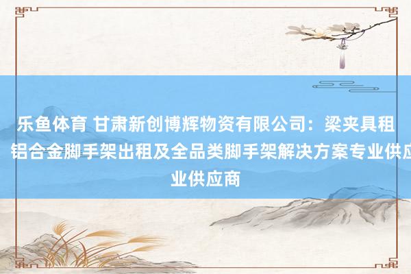乐鱼体育 甘肃新创博辉物资有限公司：梁夹具租赁、铝合金脚手架出租及全品类脚手架解决方案专业供应商