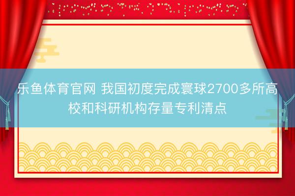 乐鱼体育官网 我国初度完成寰球2700多所高校和科研机构存量专利清点