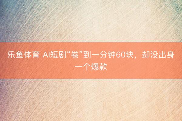 乐鱼体育 AI短剧“卷”到一分钟60块，却没出身一个爆款