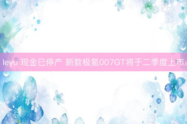 leyu 现金已停产 新款极氪007GT将于二季度上市