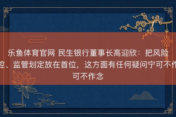 乐鱼体育官网 民生银行董事长高迎欣：把风险内控、监管划定放在首位，这方面有任何疑问宁可不作念