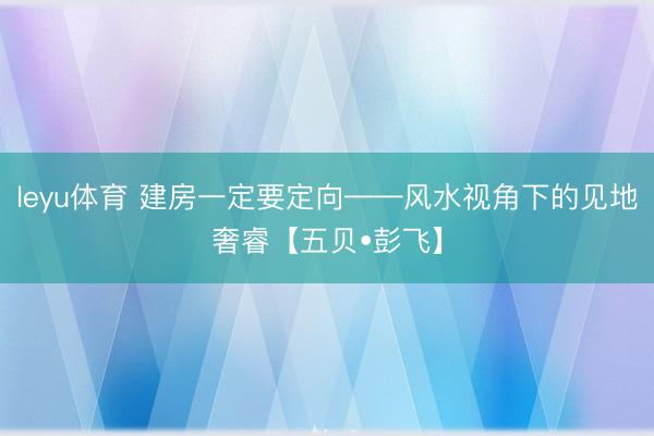 leyu体育 建房一定要定向——风水视角下的见地奢睿【五贝•彭飞】