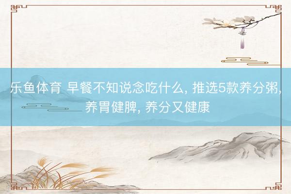 乐鱼体育 早餐不知说念吃什么, 推选5款养分粥, 养胃健脾, 养分又健康