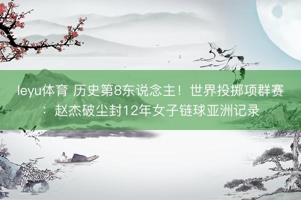 leyu体育 历史第8东说念主！世界投掷项群赛：赵杰破尘封12年女子链球亚洲记录