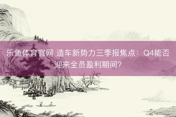 乐鱼体育官网 造车新势力三季报焦点：Q4能否迎来全员盈利期间？