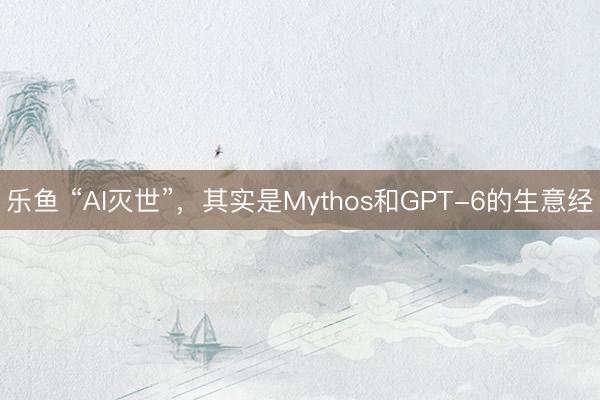 乐鱼 “AI灭世”，其实是Mythos和GPT-6的生意经