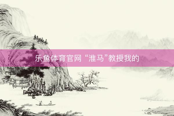 乐鱼体育官网 “淮马”教授我的