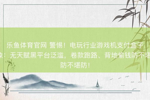 乐鱼体育官网 警惕！电玩行业游戏机支付盒子乱象：无天赋黑平台泛滥，卷款跑路、背地偷钱防不堪防！