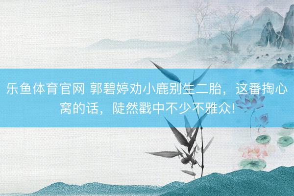 乐鱼体育官网 郭碧婷劝小鹿别生二胎，这番掏心窝的话，陡然戳中不少不雅众!