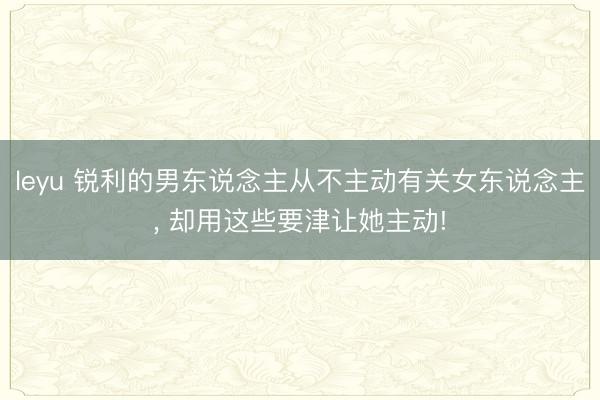 leyu 锐利的男东说念主从不主动有关女东说念主, 却用这些要津让她主动!