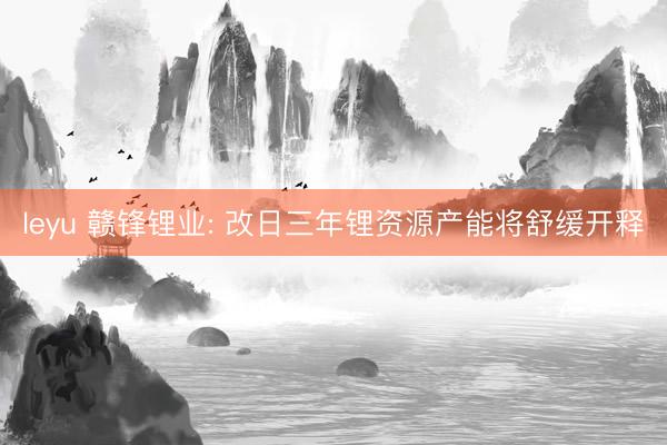 leyu 赣锋锂业: 改日三年锂资源产能将舒缓开释