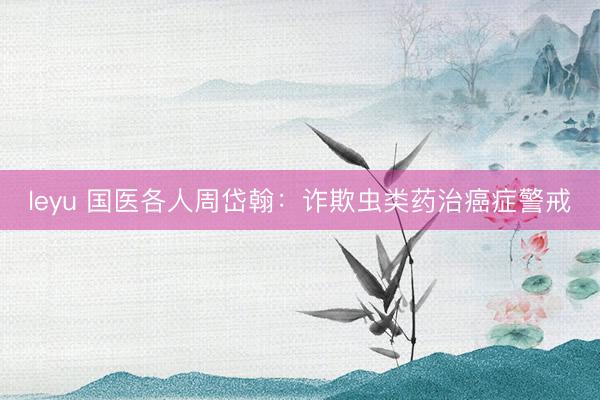 leyu 国医各人周岱翰：诈欺虫类药治癌症警戒