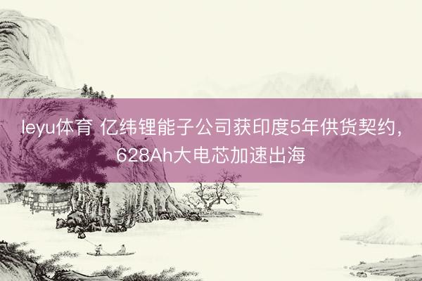 leyu体育 亿纬锂能子公司获印度5年供货契约，628Ah大电芯加速出海