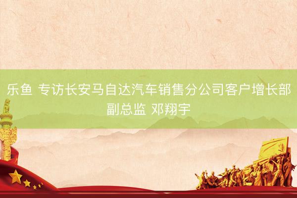 乐鱼 专访长安马自达汽车销售分公司客户增长部副总监 邓翔宇