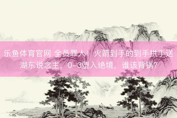 乐鱼体育官网 全员罪人！火箭到手的到手拱手送湖东说念主，0-3堕入绝境，谁该背锅？