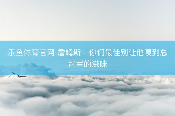 乐鱼体育官网 詹姆斯：你们最佳别让他嗅到总冠军的滋味