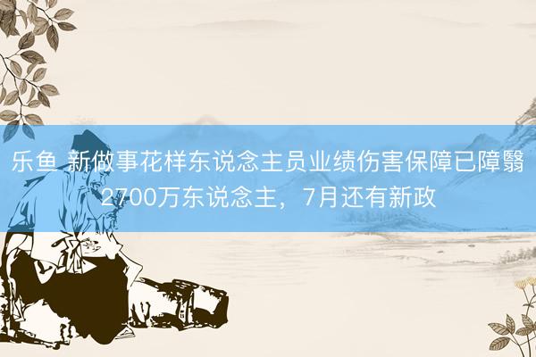 乐鱼 新做事花样东说念主员业绩伤害保障已障翳2700万东说念主，7月还有新政