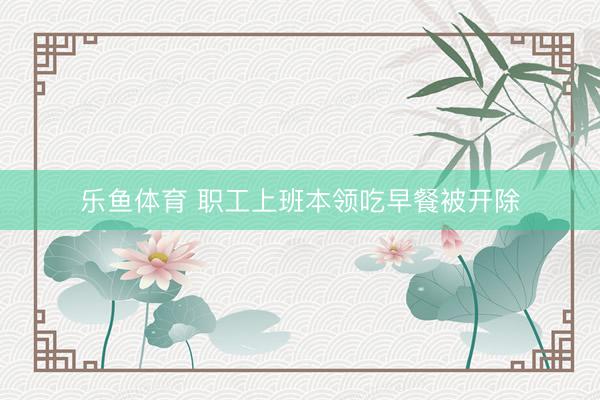 乐鱼体育 职工上班本领吃早餐被开除