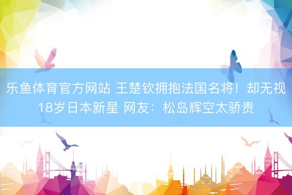 乐鱼体育官方网站 王楚钦拥抱法国名将！却无视18岁日本新星 网友：松岛辉空太骄贵