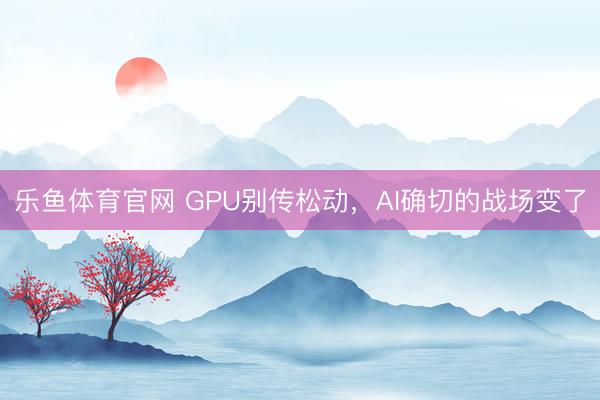 乐鱼体育官网 GPU别传松动，AI确切的战场变了