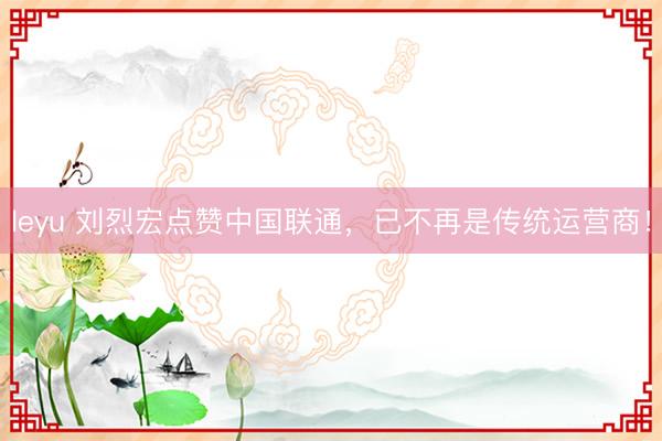 leyu 刘烈宏点赞中国联通，已不再是传统运营商！