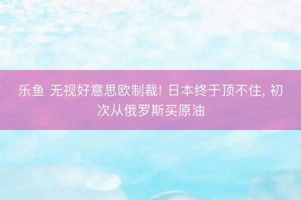 乐鱼 无视好意思欧制裁! 日本终于顶不住, 初次从俄罗斯买原油