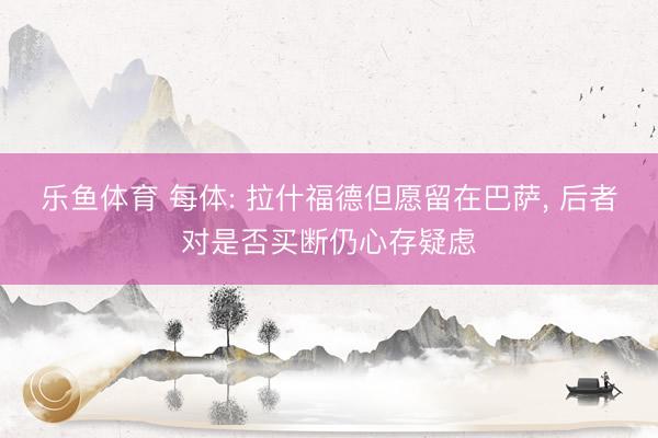 乐鱼体育 每体: 拉什福德但愿留在巴萨, 后者对是否买断仍心存疑虑